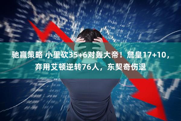 驰赢策略 小里砍35+6对轰大帝！詹皇17+10，弃用艾顿逆转76人，东契奇伤退