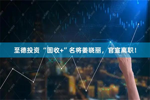 至德投资 “固收+”名将姜晓丽，官宣离职！